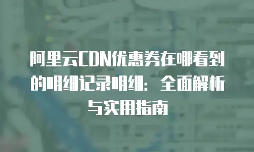 阿里云CDN优惠券在哪看到的明细记录明细：全面解析与实用指南