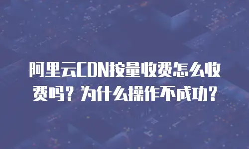阿里云CDN按量收费怎么收费吗？为什么操作不成功？