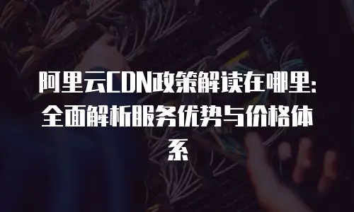阿里云CDN政策解读在哪里：全面解析服务优势与价格体系