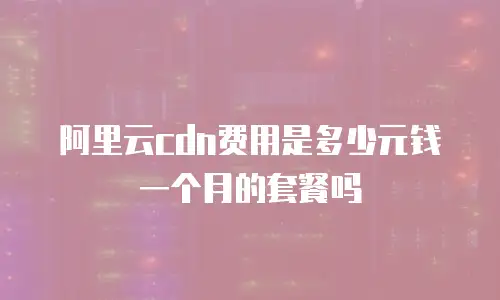 阿里云cdn费用是多少元钱一个月的套餐吗
