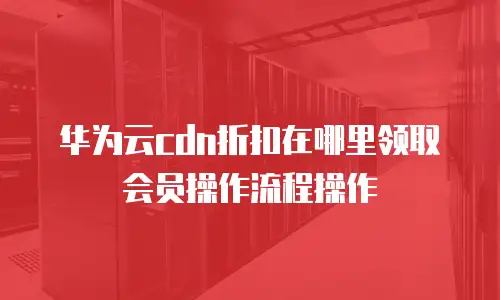 华为云cdn折扣在哪里领取会员操作流程操作