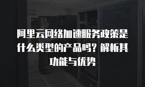 阿里云网络加速服务政策是什么类型的产品吗？解析其功能与优势