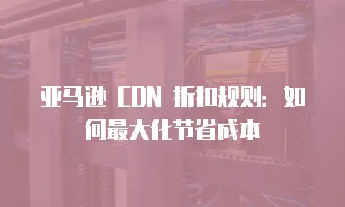 亚马逊 CDN 折扣规则：如何最大化节省成本