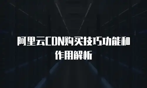 阿里云CDN购买技巧功能和作用解析