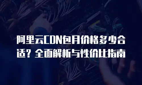 阿里云CDN包月价格多少合适？全面解析与性价比指南