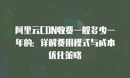 阿里云CDN收费一般多少一年的：详解费用模式与成本优化策略
