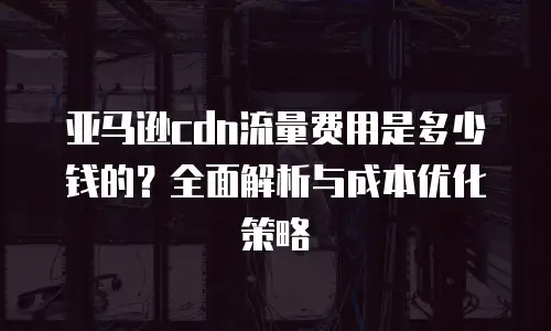 亚马逊cdn流量费用是多少钱的？全面解析与成本优化策略