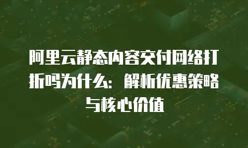 阿里云静态内容交付网络打折吗为什么：解析优惠策略与核心价值