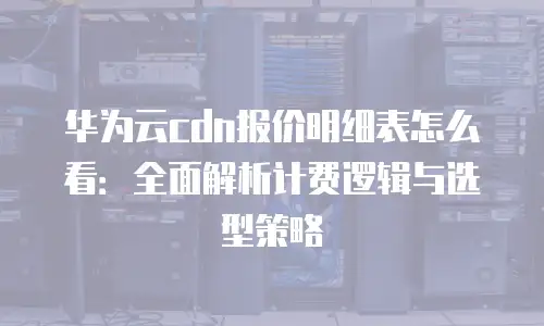 华为云cdn报价明细表怎么看：全面解析计费逻辑与选型策略