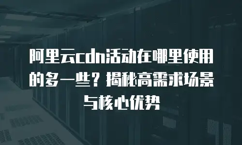 阿里云cdn活动在哪里使用的多一些？揭秘高需求场景与核心优势