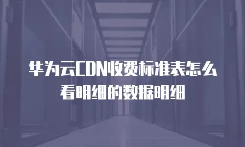 华为云CDN收费标准表怎么看明细的数据明细