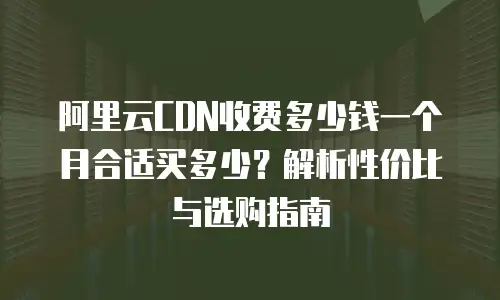 阿里云CDN收费多少钱一个月合适买多少？解析性价比与选购指南