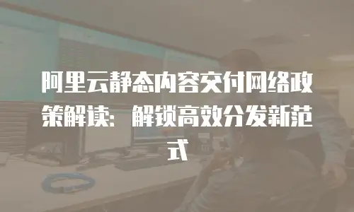 阿里云静态内容交付网络政策解读：解锁高效分发新范式