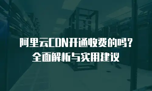 阿里云CDN开通收费的吗？全面解析与实用建议