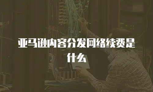 亚马逊内容分发网络续费是什么