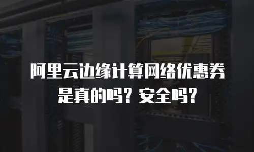 阿里云边缘计算网络优惠券是真的吗？安全吗？