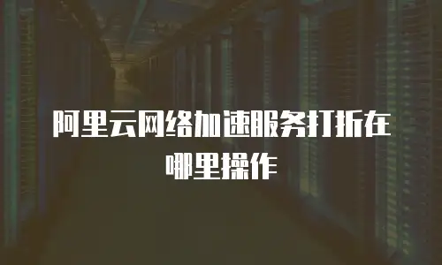 阿里云网络加速服务打折在哪里操作