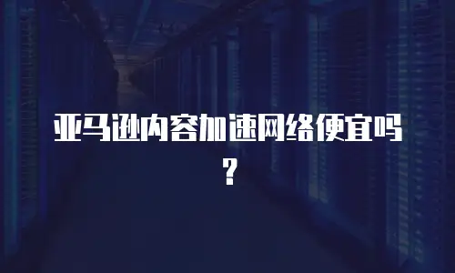 亚马逊内容加速网络便宜吗？