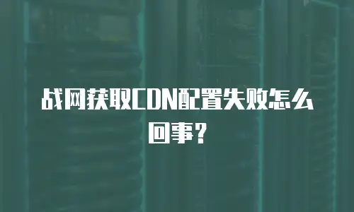 战网获取CDN配置失败怎么回事？