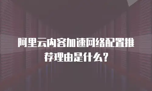 阿里云内容加速网络配置推荐理由是什么？