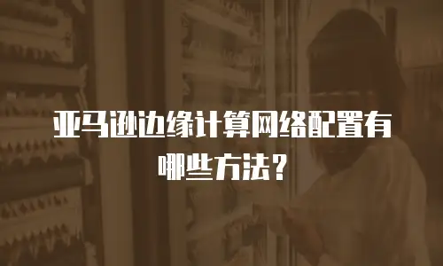 亚马逊边缘计算网络配置有哪些方法？