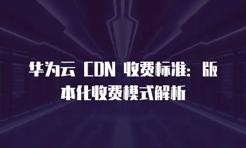 华为云 CDN 收费标准：版本化收费模式解析