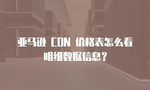 亚马逊 CDN 价格表怎么看明细数据信息？