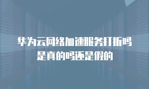 华为云网络加速服务打折吗是真的吗还是假的