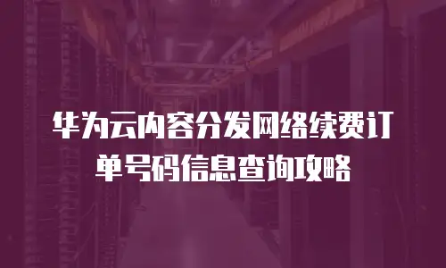 华为云内容分发网络续费订单号码信息查询攻略
