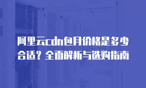 阿里云cdn包月价格是多少合适？全面解析与选购指南