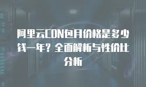 阿里云CDN包月价格是多少钱一年？全面解析与性价比分析