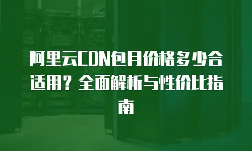 阿里云CDN包月价格多少合适用？全面解析与性价比指南