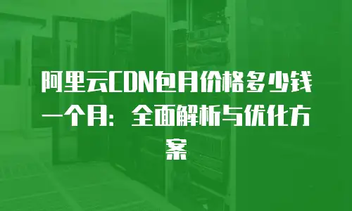 阿里云CDN包月价格多少钱一个月：全面解析与优化方案