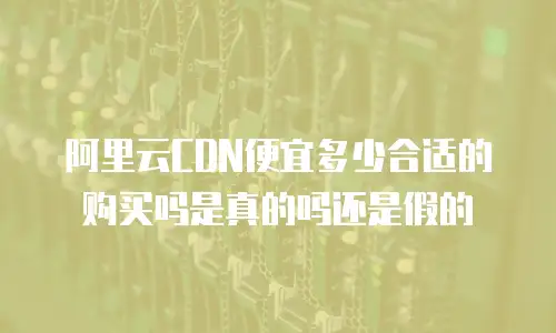 阿里云CDN便宜多少合适的购买吗是真的吗还是假的