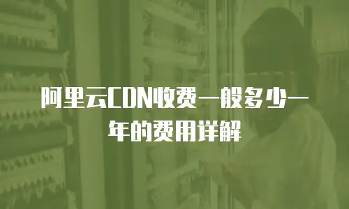 阿里云CDN收费一般多少一年的费用详解