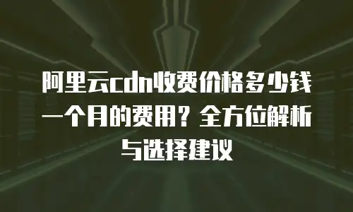 阿里云cdn收费价格多少钱一个月的费用？全方位解析与选择建议
