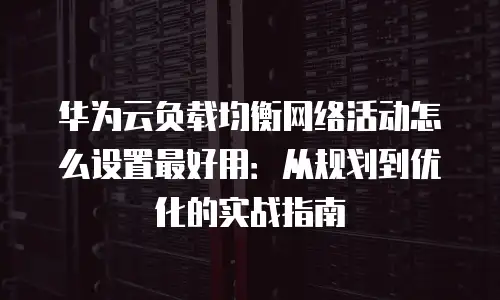 华为云负载均衡网络活动怎么设置最好用：从规划到优化的实战指南
