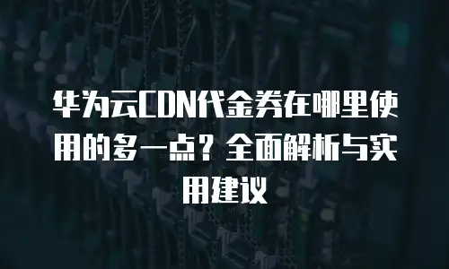 华为云CDN代金券在哪里使用的多一点？全面解析与实用建议