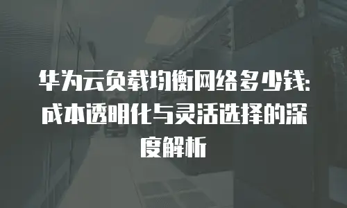 华为云负载均衡网络多少钱：成本透明化与灵活选择的深度解析