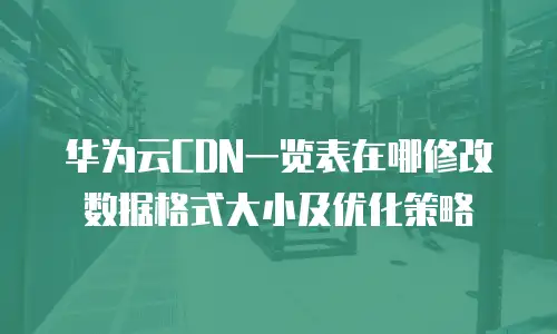华为云CDN一览表在哪修改数据格式大小及优化策略