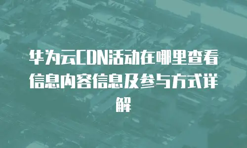 华为云CDN活动在哪里查看信息内容信息及参与方式详解