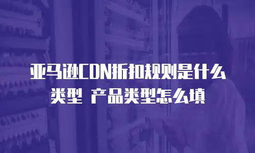 亚马逊CDN折扣规则是什么类型 产品类型怎么填
