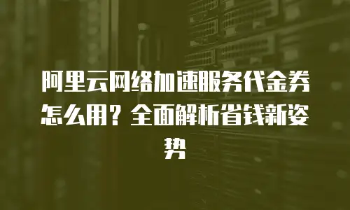 阿里云网络加速服务代金券怎么用？全面解析省钱新姿势