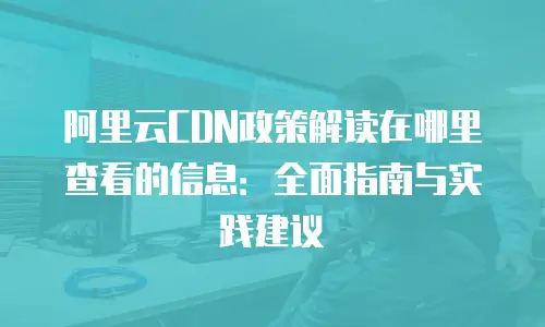 阿里云CDN政策解读在哪里查看的信息：全面指南与实践建议