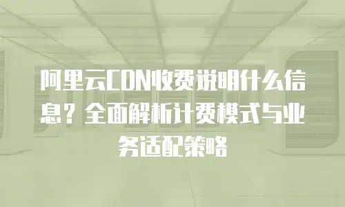 阿里云CDN收费说明什么信息？全面解析计费模式与业务适配策略