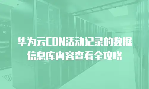 华为云CDN活动记录的数据信息库内容查看全攻略