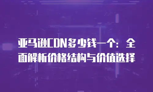 亚马逊CDN多少钱一个：全面解析价格结构与价值选择