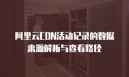 阿里云CDN活动记录的数据来源解析与查看路径