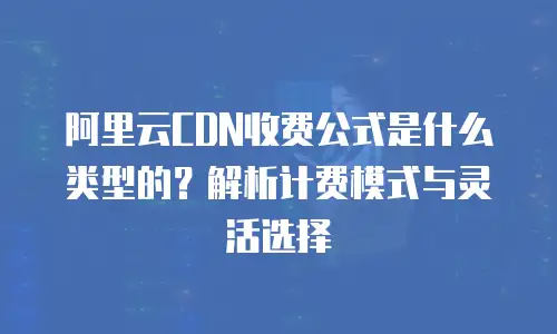 阿里云CDN收费公式是什么类型的？解析计费模式与灵活选择