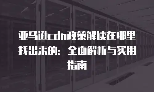 亚马逊cdn政策解读在哪里找出来的：全面解析与实用指南